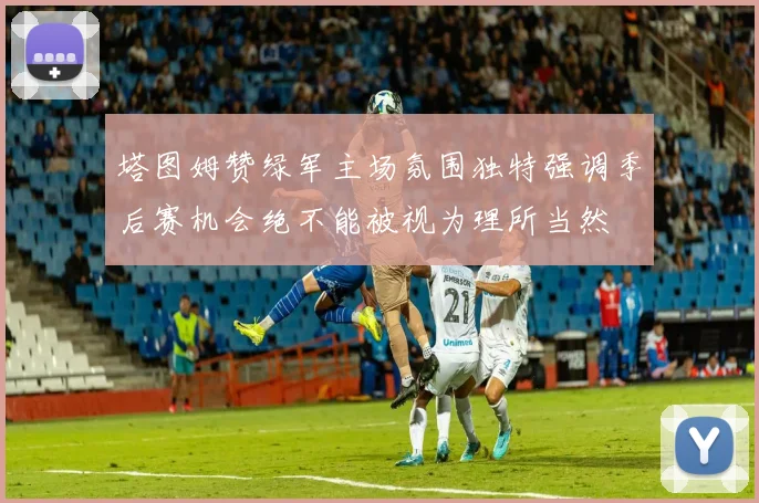 塔图姆赞绿军主场氛围独特强调季后赛机会绝不能被视为理所当然
