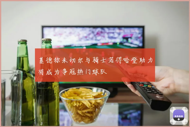 基德称米切尔与骑士若得哈登助力将成为争冠热门球队