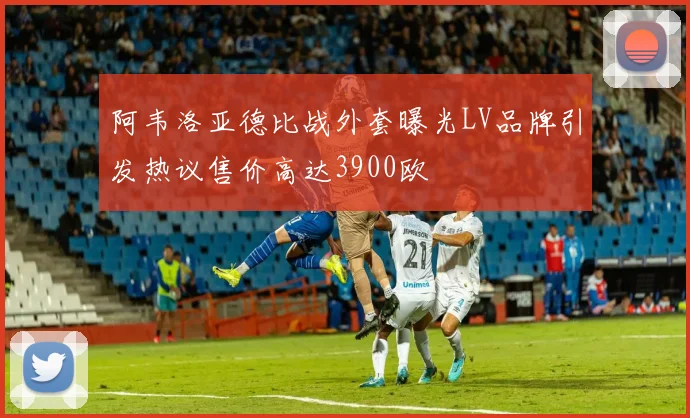阿韦洛亚德比战外套曝光LV品牌引发热议售价高达3900欧