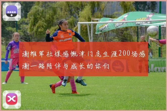 谢维军社媒感慨津门虎生涯200场感谢一路陪伴与成长的你们