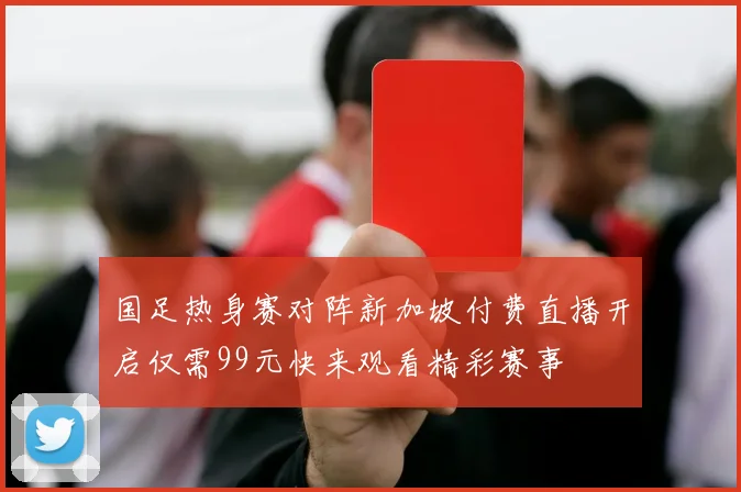 国足热身赛对阵新加坡付费直播开启仅需99元快来观看精彩赛事