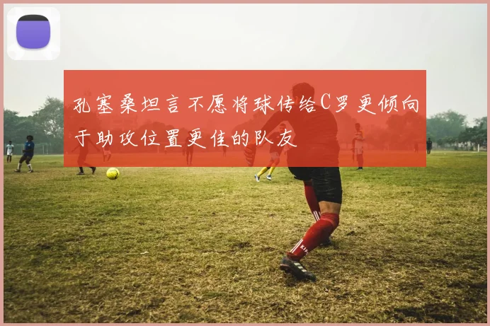 孔塞桑坦言不愿将球传给C罗更倾向于助攻位置更佳的队友