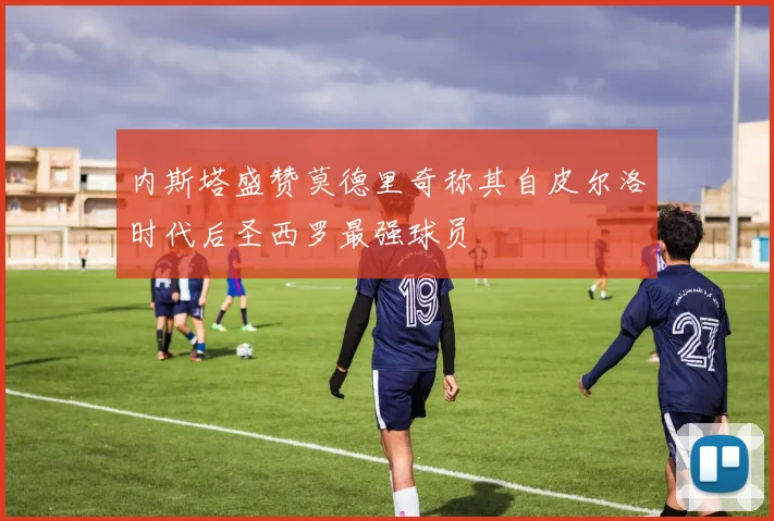 内斯塔盛赞莫德里奇称其自皮尔洛时代后圣西罗最强球员