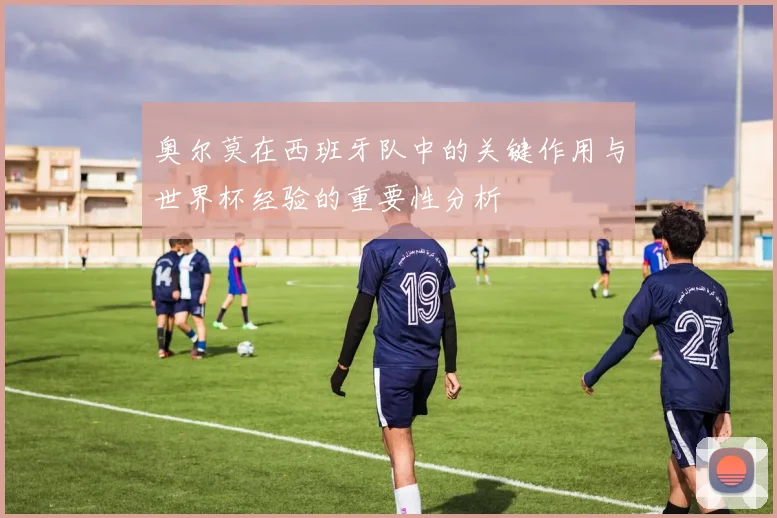 奥尔莫在西班牙队中的关键作用与世界杯经验的重要性分析