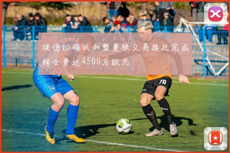 埃德松确认加盟曼联交易接近完成转会费达4500万欧元