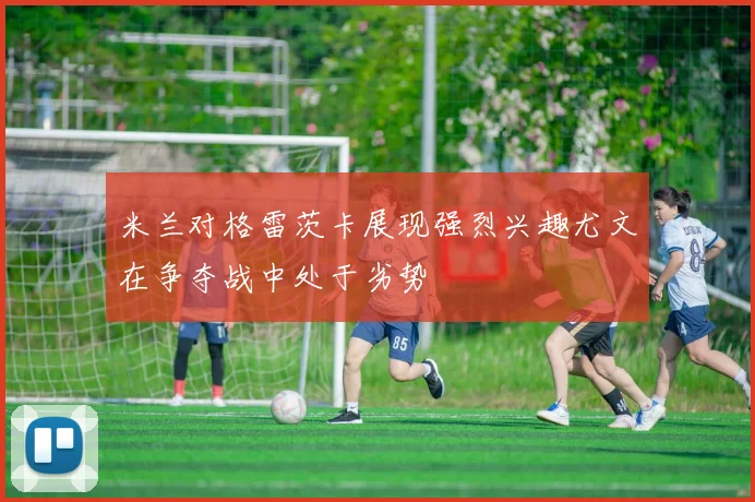 米兰对格雷茨卡展现强烈兴趣尤文在争夺战中处于劣势
