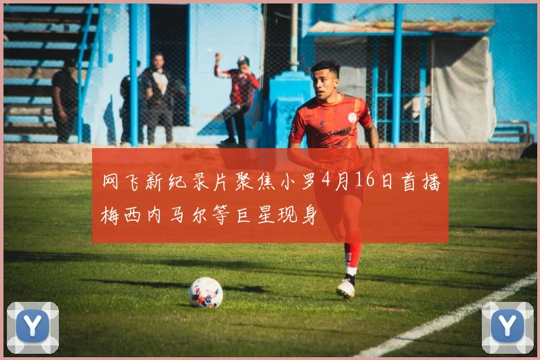 网飞新纪录片聚焦小罗4月16日首播梅西内马尔等巨星现身