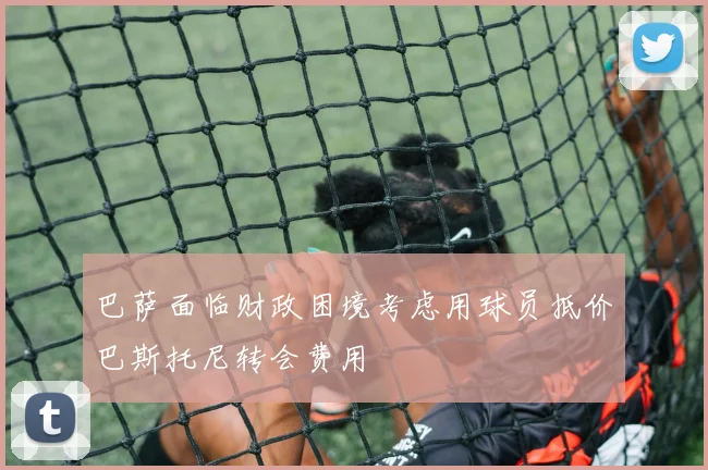 巴萨面临财政困境考虑用球员抵价巴斯托尼转会费用