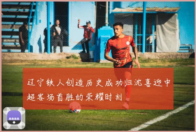 辽宁铁人创造历史成功归沈喜迎中超客场首胜的荣耀时刻
