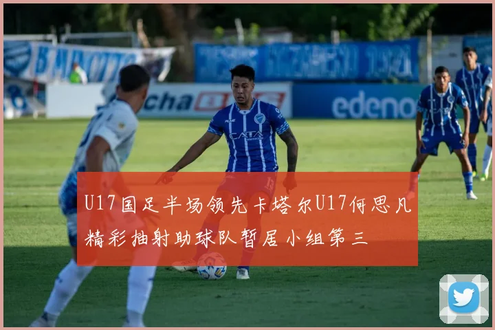 U17国足半场领先卡塔尔U17何思凡精彩抽射助球队暂居小组第三