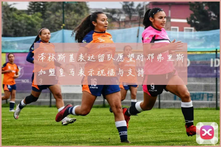 泽林斯基表达留队愿望对邓弗里斯加盟皇马表示祝福与支持