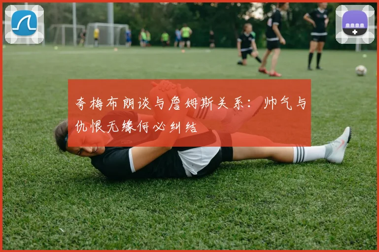 夸梅布朗谈与詹姆斯关系：帅气与仇恨无缘何必纠结