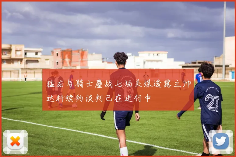 猛龙与骑士鏖战七场美媒透露主帅达科续约谈判已在进行中