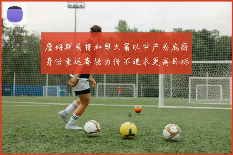 詹姆斯或将加盟火箭以中产或底薪身份重返赛场为何不追求更高目标