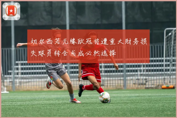 切尔西若无缘欧冠将遭重大财务损失球员转会或成必然选择