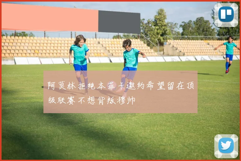 阿莫林拒绝本菲卡邀约希望留在顶级联赛不想背叛穆帅