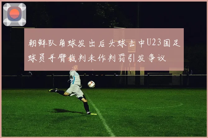 朝鲜队角球发出后头球击中U23国足球员手臂裁判未作判罚引发争议