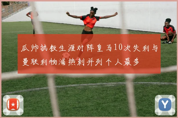 瓜帅执教生涯对阵皇马10次失利与曼联利物浦热刺并列个人最多