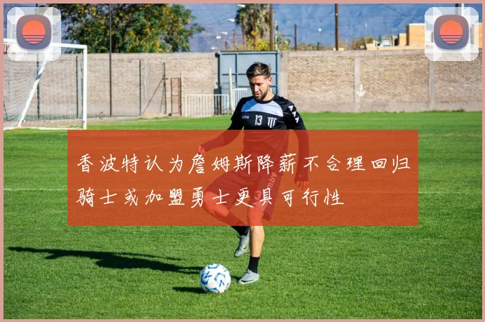 香波特认为詹姆斯降薪不合理回归骑士或加盟勇士更具可行性
