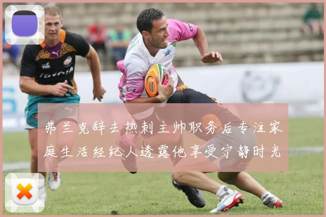 弗兰克辞去热刺主帅职务后专注家庭生活经纪人透露他享受宁静时光