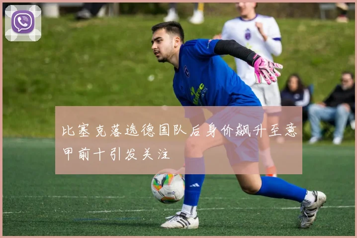 比塞克落选德国队后身价飙升至意甲前十引发关注