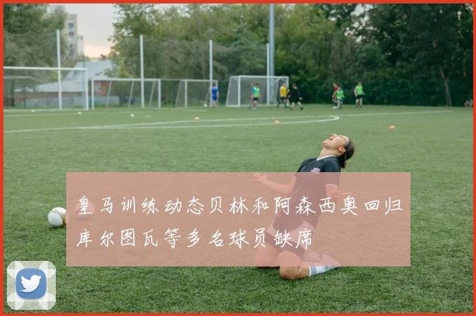 皇马训练动态贝林和阿森西奥回归库尔图瓦等多名球员缺席