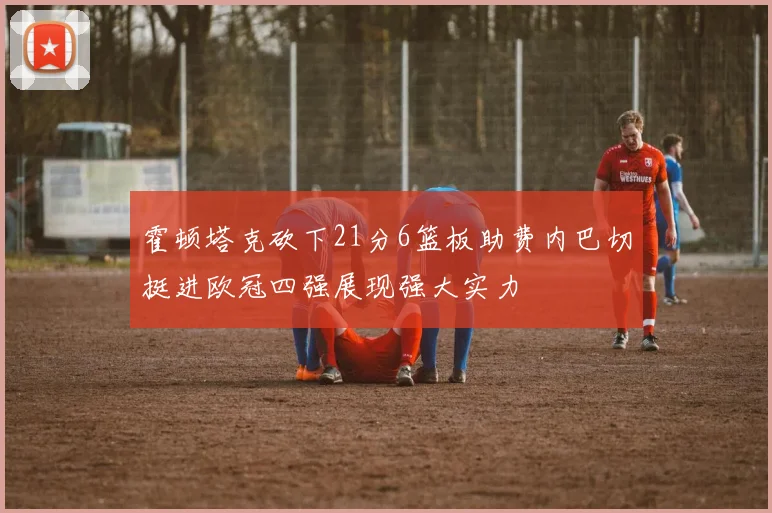 霍顿塔克砍下21分6篮板助费内巴切挺进欧冠四强展现强大实力