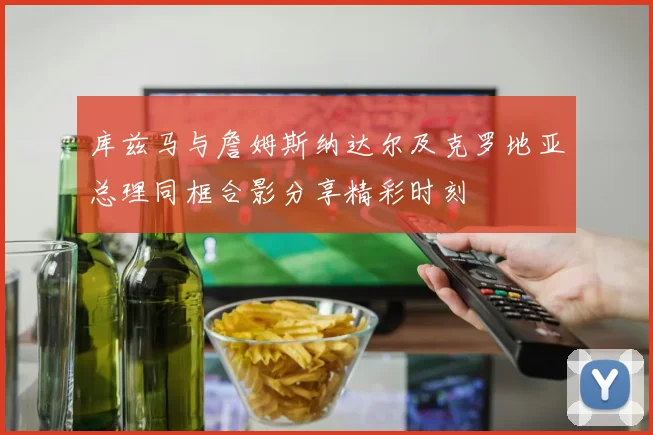 库兹马与詹姆斯纳达尔及克罗地亚总理同框合影分享精彩时刻