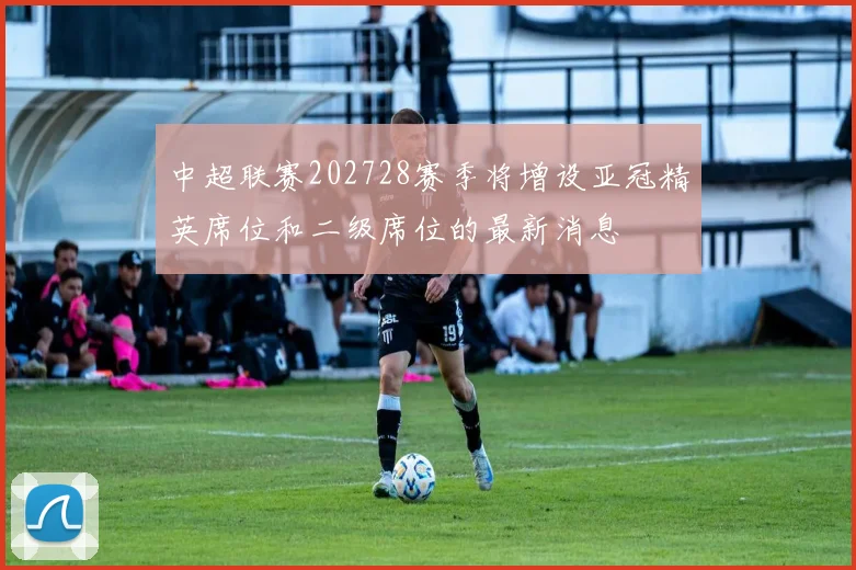 中超联赛202728赛季将增设亚冠精英席位和二级席位的最新消息